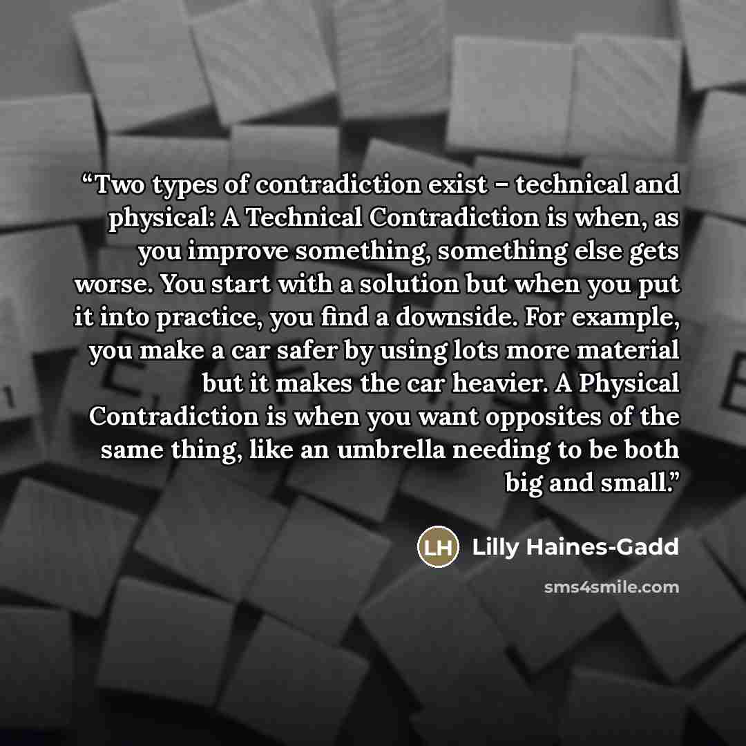 “Two types of contradiction exist – technical and physical: A Technical Contradiction is when, as you improve something, something else gets worse. You start with a solution but when you put it into practice, you find a downside. For example, you make a car safer by using lots more material but it…” quote by Lilly Haines-Gadd