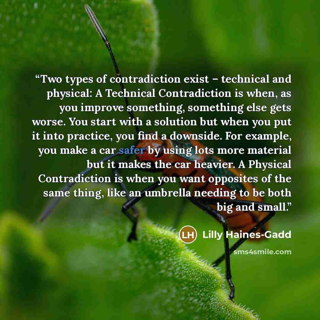 “Two types of contradiction exist – technical and physical: A Technical Contradiction is when, as you improve something, something else gets worse. You start with a solution but when you put it into practice, you find a downside. For example, you make a car safer by using lots more material but it…” quote by Lilly Haines-Gadd