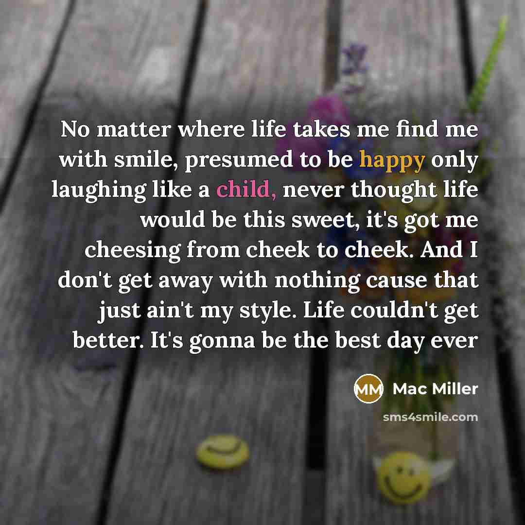 “No matter where life takes me find me with smile, presumed to be happy only laughing like a child, never thought life would be this sweet, it's got me cheesing from cheek to cheek. And I don't get away with nothing cause that just ain't my style. Life couldn't get better. It's gonna be the best…” quote by Mac Miller