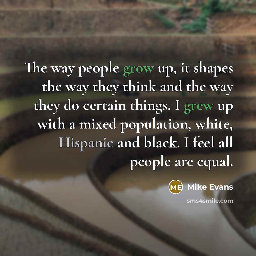 “The way people grow up, it shapes the way they think and the way they do certain things. I grew up with a mixed population, white, Hispanic and black. I feel all people are equal.” quote by Mike Evans
