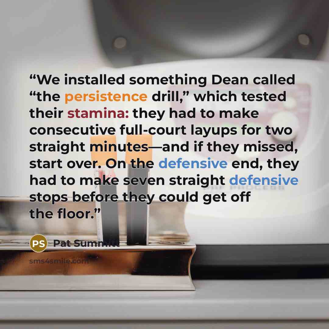 “We installed something Dean called “the persistence drill,” which tested their stamina: they had to make consecutive full-court layups for two straight minutes—and if they missed, start over. On the defensive end, they had to make seven straight defensive stops before they could get off the floor.” quote by Pat Summitt