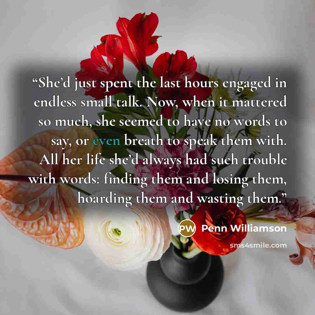 “She’d just spent the last hours engaged in endless small talk. Now, when it mattered so much, she seemed to have no words to say, or even breath to speak them with. All her life she’d always had such trouble with words: finding them and losing them, hoarding them and wasting them.” quote by Penn Williamson