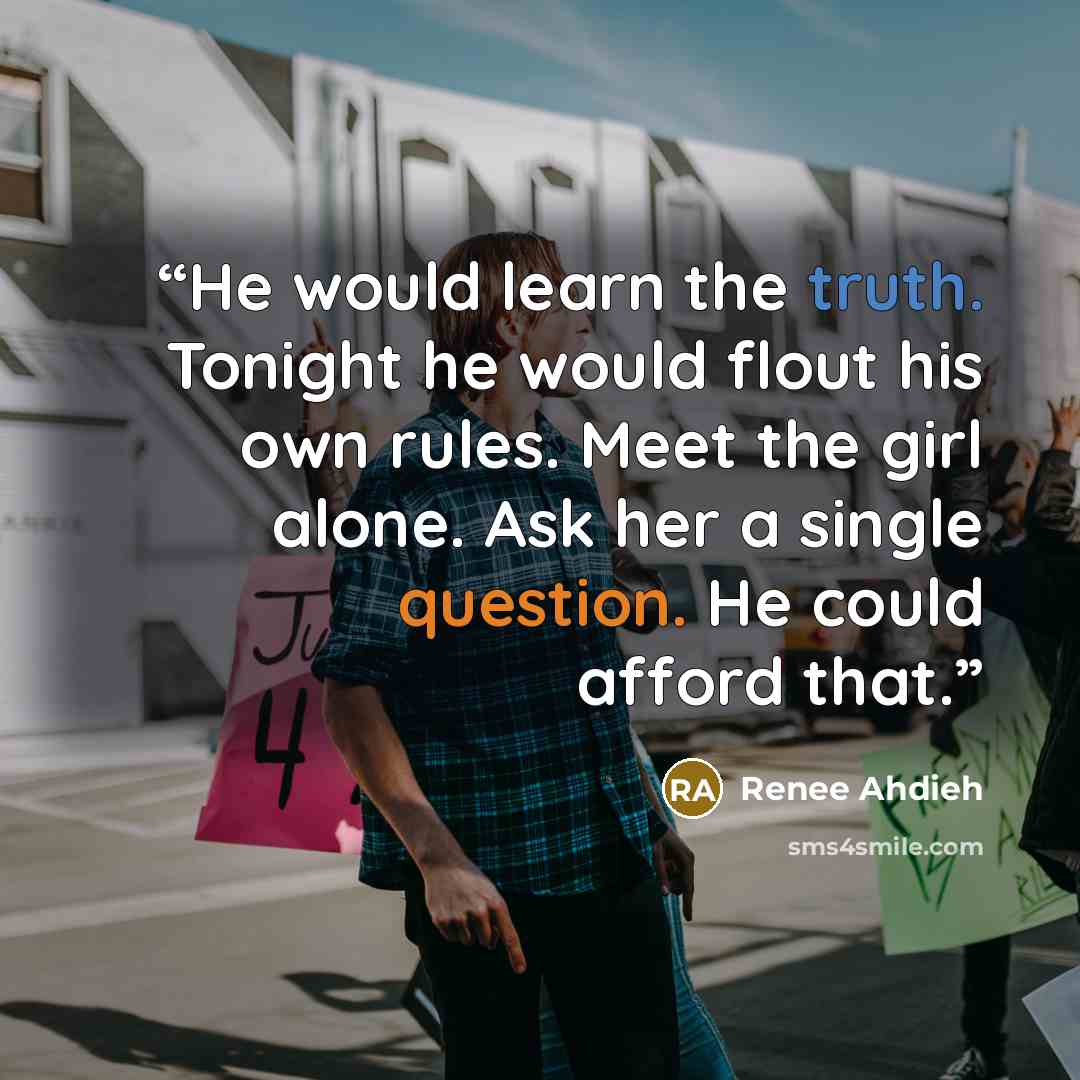 “He would learn the truth. Tonight he would flout his own rules. Meet the girl alone. Ask her a single question. He could afford that.” quote by Renee Ahdieh