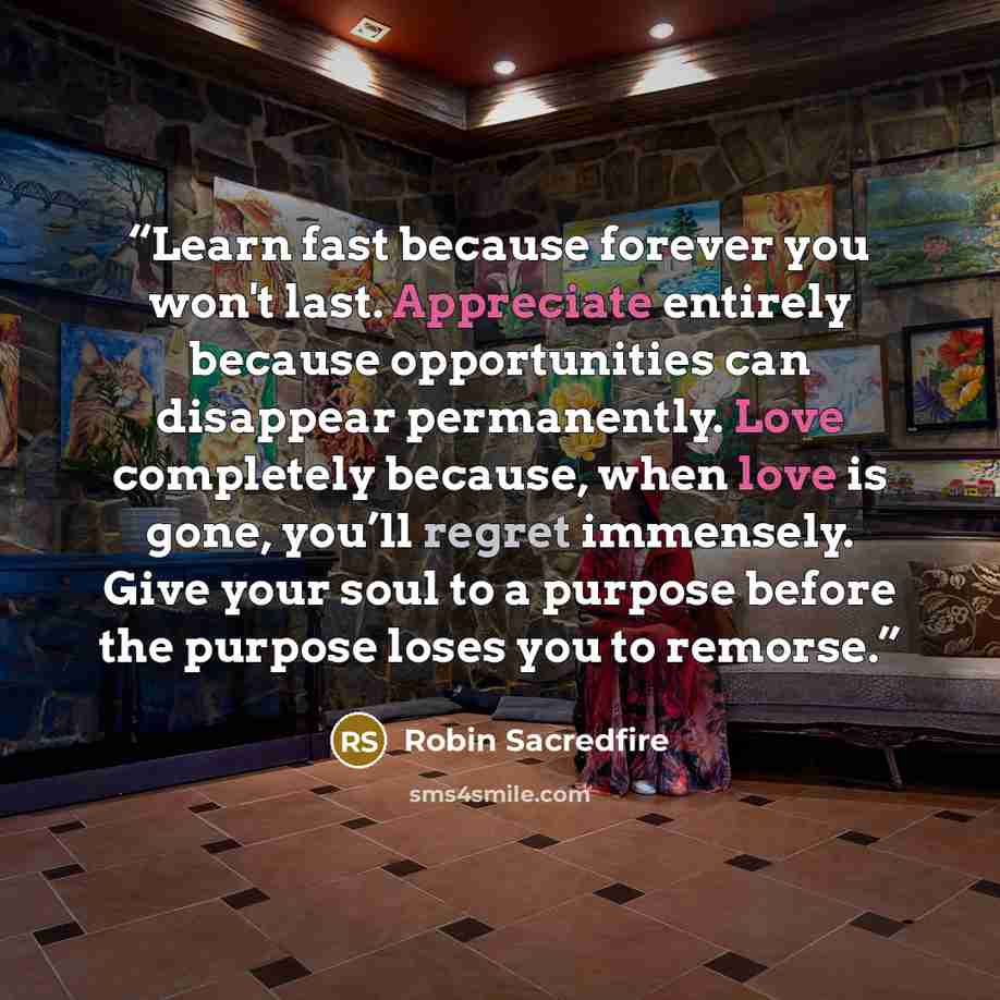 “Learn fast because forever you won't last. Appreciate entirely because opportunities can disappear permanently. Love completely because, when love is gone, you’ll regret immensely. Give your soul to a purpose before the purpose loses you to remorse.” quote by Robin Sacredfire