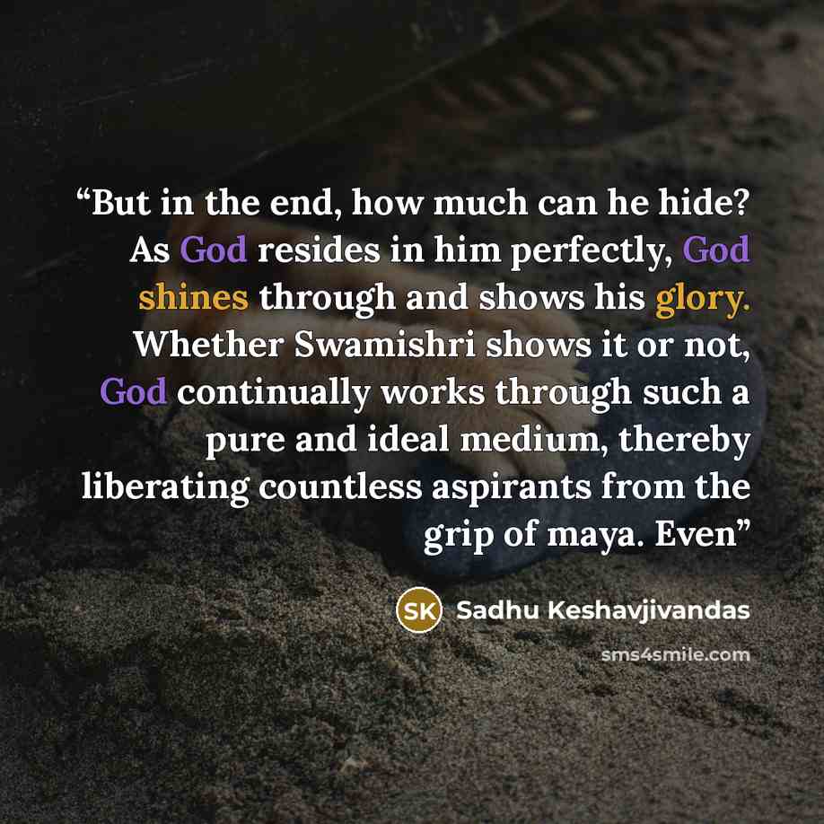 “But in the end, how much can he hide? As God resides in him perfectly, God shines through and shows his glory. Whether Swamishri shows it or not, God continually works through such a pure and ideal medium, thereby liberating countless aspirants from the grip of maya. Even” quote by Sadhu Keshavjivandas