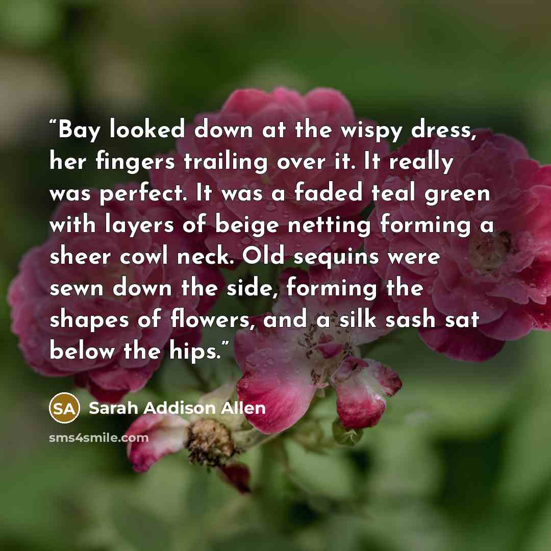 “Bay looked down at the wispy dress, her fingers trailing over it. It really was perfect. It was a faded teal green with layers of beige netting forming a sheer cowl neck. Old sequins were sewn down the side, forming the shapes of flowers, and a silk sash sat below the hips.” quote by Sarah Addison Allen