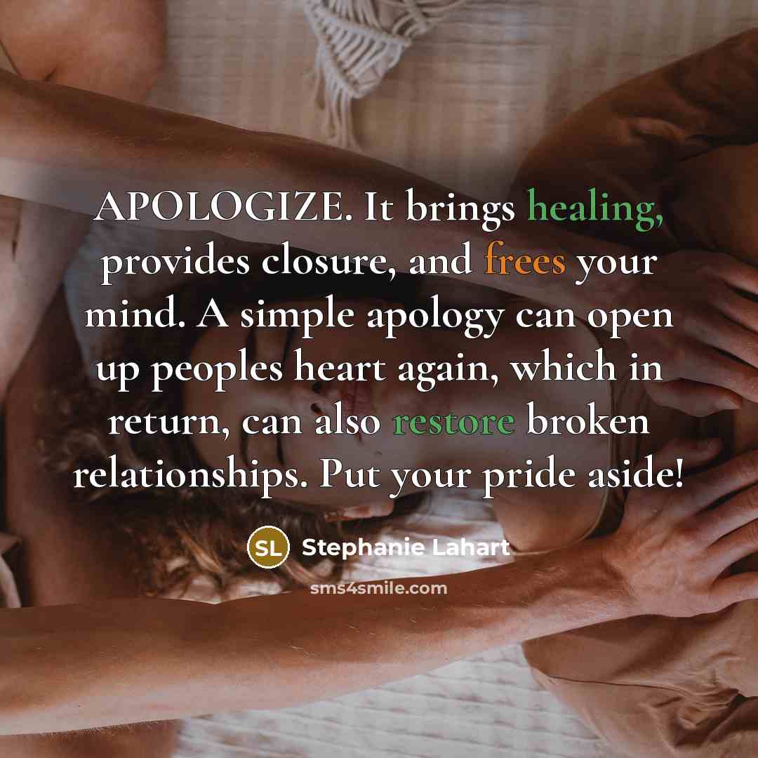 “APOLOGIZE. It brings healing, provides closure, and frees your mind. A simple apology can open up peoples heart again, which in return, can also restore broken relationships. Put your pride aside!” quote by Stephanie Lahart