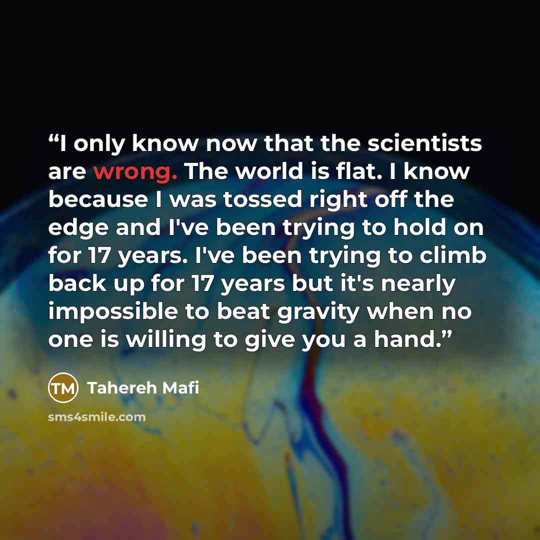 “I only know now that the scientists are wrong. The world is flat. I know because I was tossed right off the edge and I've been trying to hold on for 17 years. I've been trying to climb back up for 17 years but it's nearly impossible to beat gravity when no one is willing to give you a hand.” quote by Tahereh Mafi