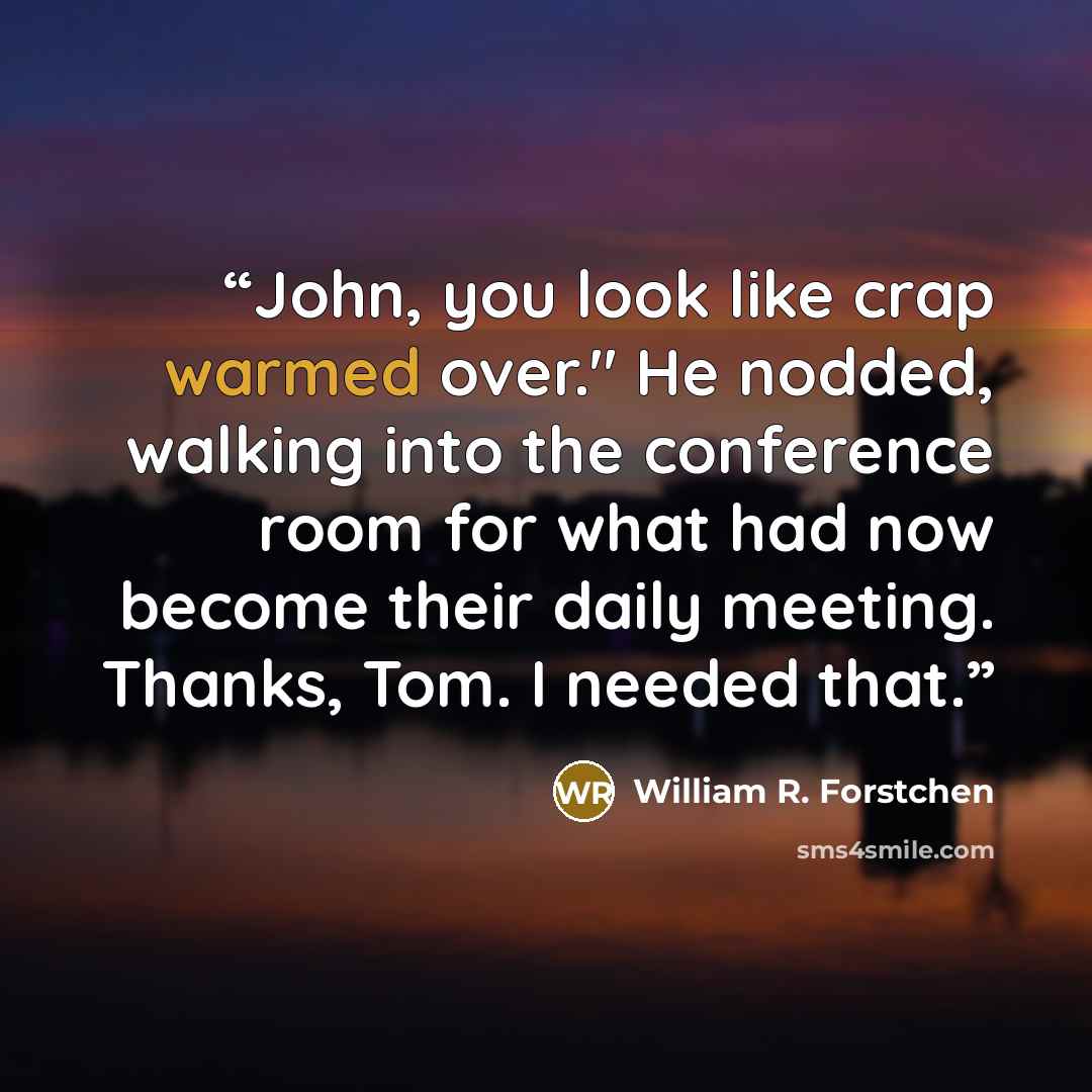 “John, you look like crap warmed over." He nodded, walking into the conference room for what had now become their daily meeting. Thanks, Tom. I needed that.” quote by William R. Forstchen