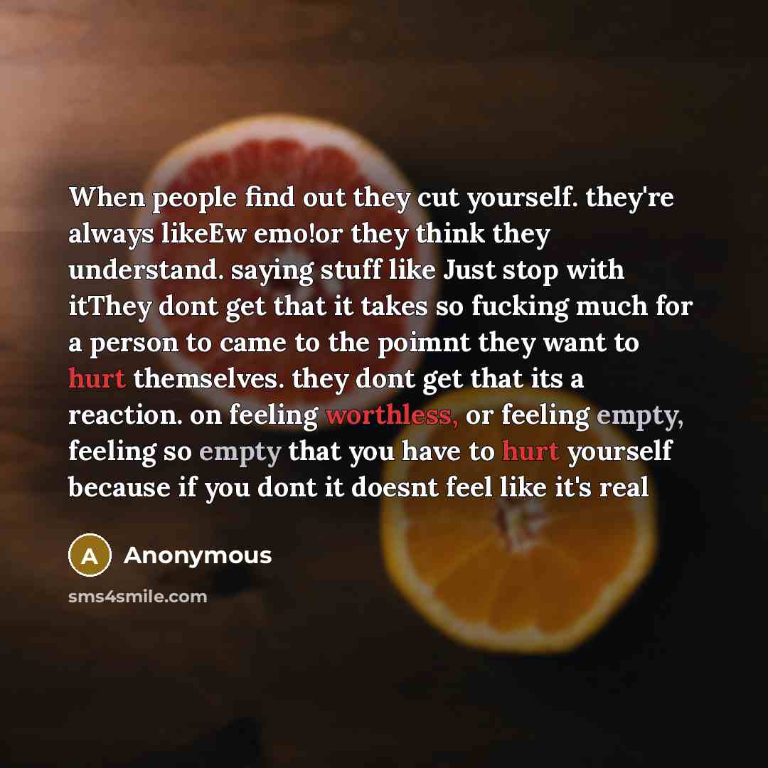“When people find out they cut yourself. they're always likeEw emo!or they think they understand. saying stuff like Just stop with itThey dont get that it takes so fucking much for a person to came to the poimnt they want to hurt themselves. they dont get that its a reaction. on feeling worthless…” quote by Anonymous