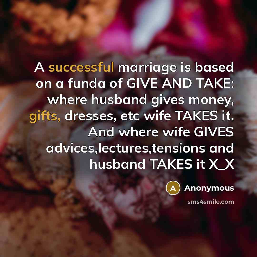 “A successful marriage is based on a funda of GIVE AND TAKE: where husband gives money, gifts, dresses, etc wife TAKES it. And where wife GIVES advices,lectures,tensions and husband TAKES it X_X” quote by Anonymous