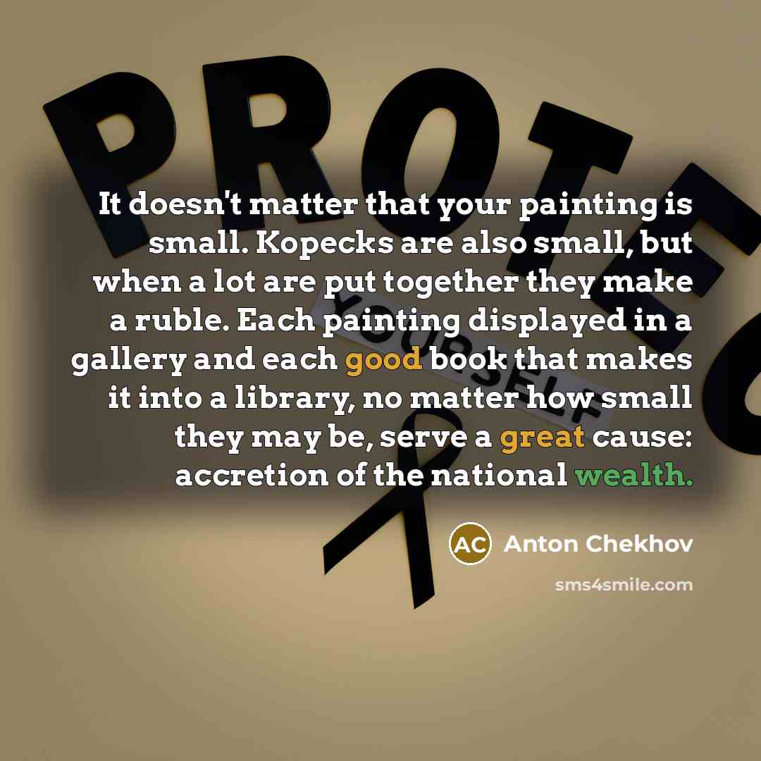 “It doesn't matter that your painting is small. Kopecks are also small, but when a lot are put together they make a ruble. Each painting displayed in a gallery and each good book that makes it into a library, no matter how small they may be, serve a great cause: accretion of the national wealth.” quote by Anton Chekhov