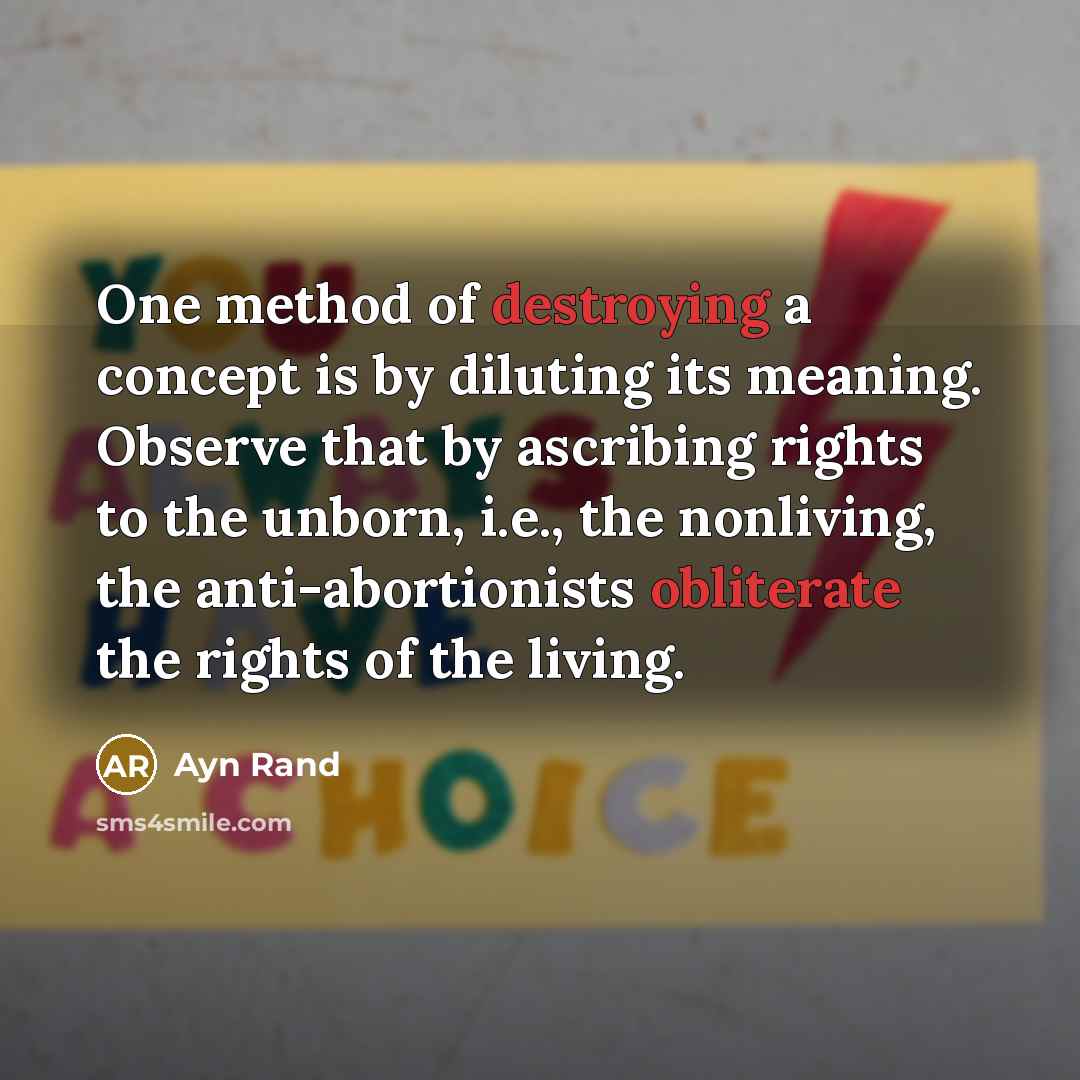 “One method of destroying a concept is by diluting its meaning. Observe that by ascribing rights to the unborn, i.e., the nonliving, the anti-abortionists obliterate the rights of the living.” quote by Ayn Rand