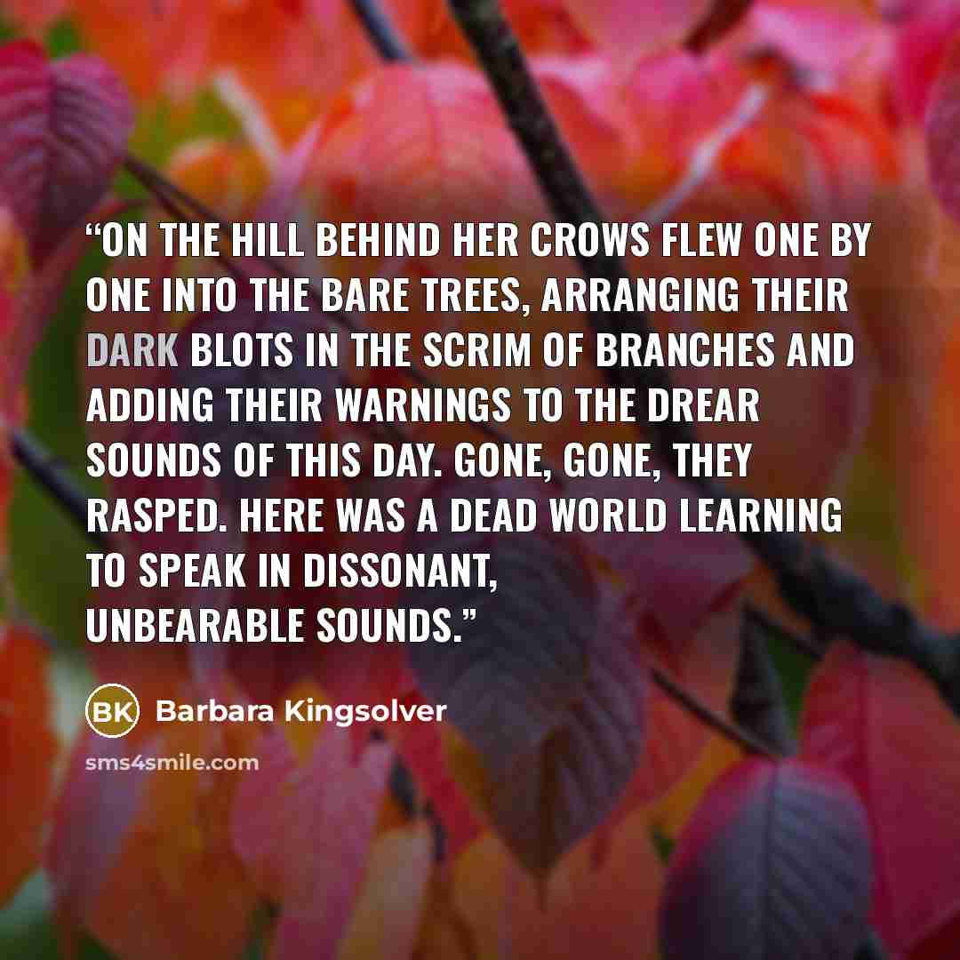 “On the hill behind her crows flew one by one into the bare trees, arranging their dark blots in the scrim of branches and adding their warnings to the drear sounds of this day. Gone, gone, they rasped. Here was a dead world learning to speak in dissonant, unbearable sounds.” quote by Barbara Kingsolver