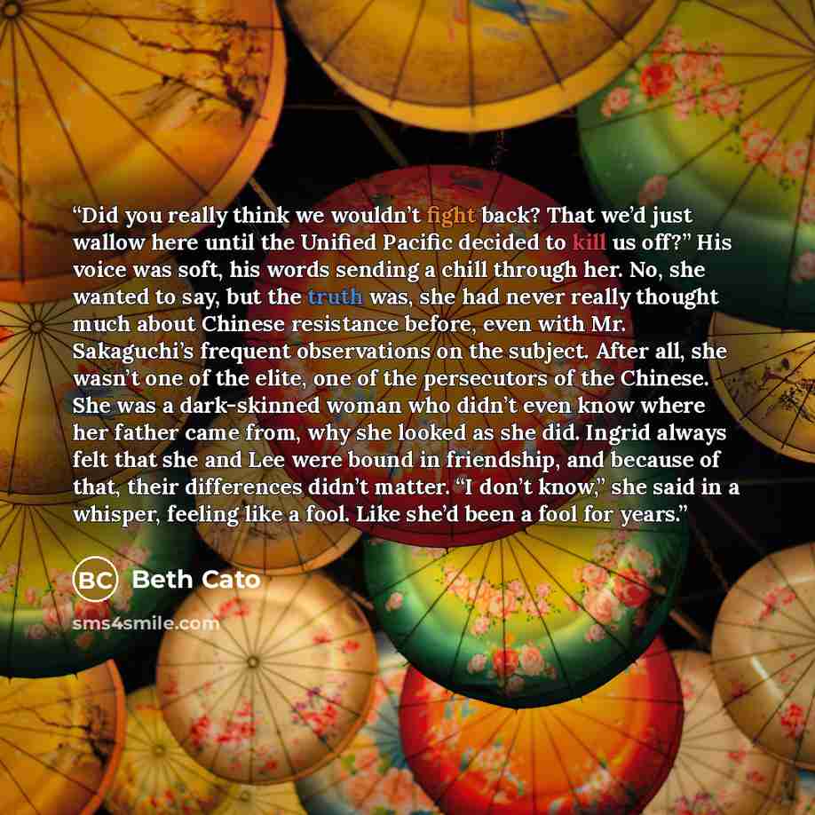 “Did you really think we wouldn’t fight back? That we’d just wallow here until the Unified Pacific decided to kill us off?” His voice was soft, his words sending a chill through her. No, she wanted to say, but the truth was, she had never really thought much about Chinese resistance before, even…” quote by Beth Cato