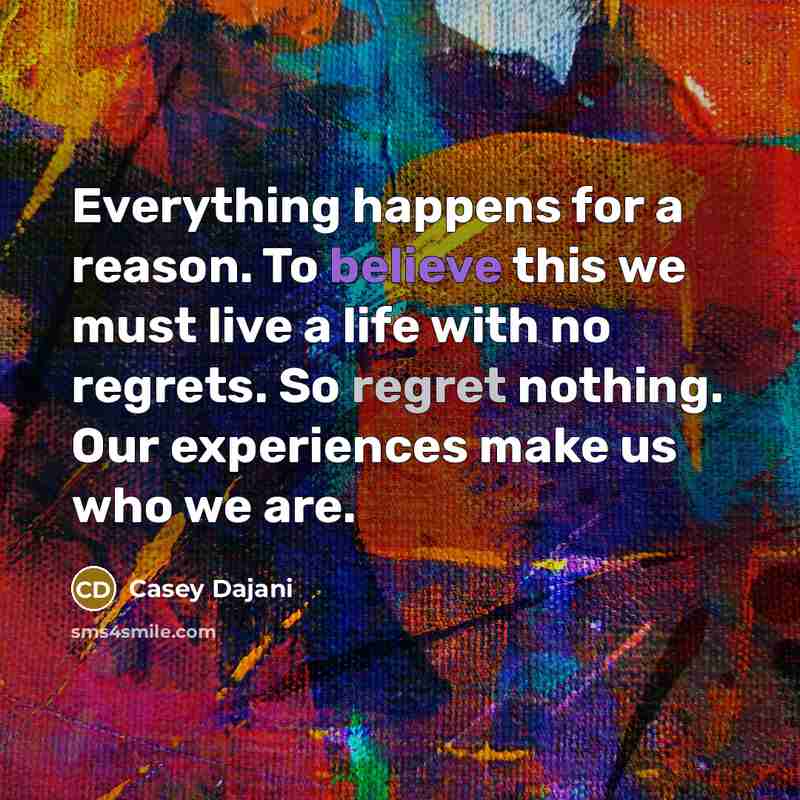 “Everything happens for a reason. To believe this we must live a life with no regrets. So regret nothing. Our experiences make us who we are.” quote by Casey Dajani