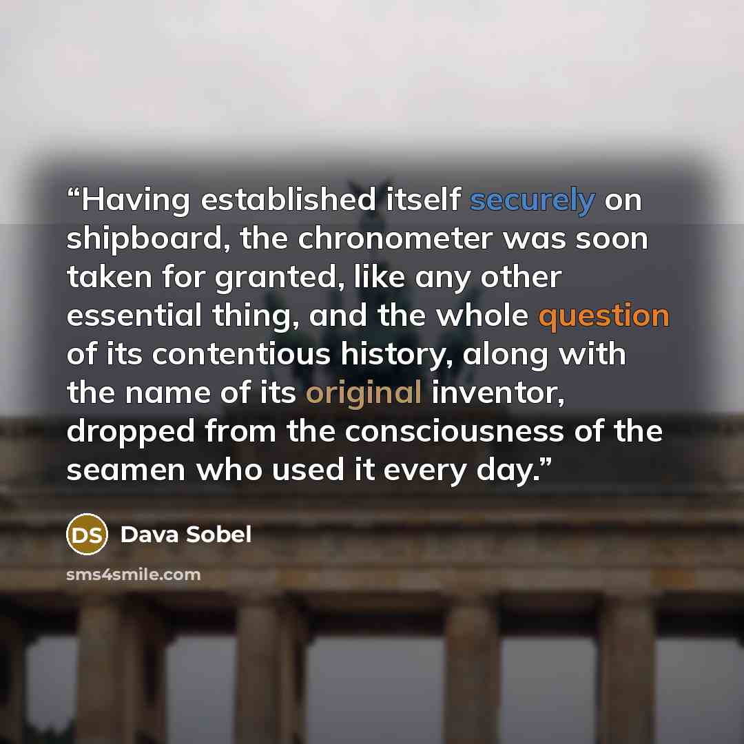 “Having established itself securely on shipboard, the chronometer was soon taken for granted, like any other essential thing, and the whole question of its contentious history, along with the name of its original inventor, dropped from the consciousness of the seamen who used it every day.” quote by Dava Sobel