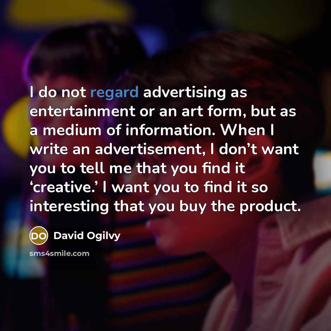“I do not regard advertising as entertainment or an art form, but as a medium of information. When I write an advertisement, I don’t want you to tell me that you find it ‘creative.’ I want you to find it so interesting that you buy the product.” quote by David Ogilvy