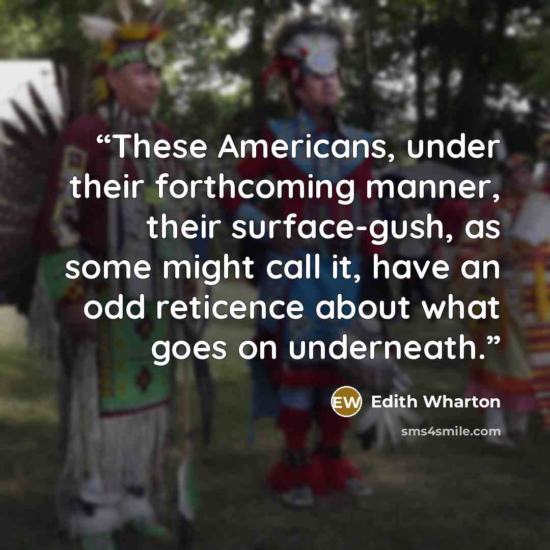 “These Americans, under their forthcoming manner, their surface-gush, as some might call it, have an odd reticence about what goes on underneath.” quote by Edith Wharton