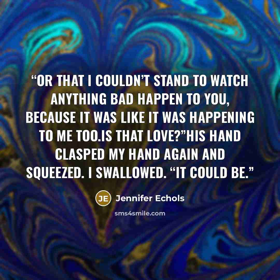 “Or that I couldn’t stand to watch anything bad happen to you, because it was like it was happening to me too.Is that love?”His hand clasped my hand again and squeezed. I swallowed. “It could be.” quote by Jennifer Echols