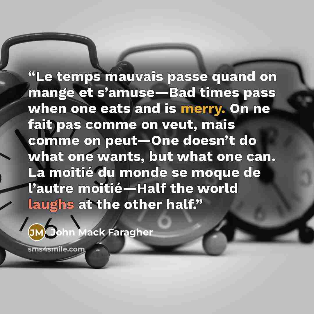 “Le temps mauvais passe quand on mange et s’amuse—Bad times pass when one eats and is merry. On ne fait pas comme on veut, mais comme on peut—One doesn’t do what one wants, but what one can. La moitié du monde se moque de l’autre moitié—Half the world laughs at the other half.” quote by John Mack Faragher