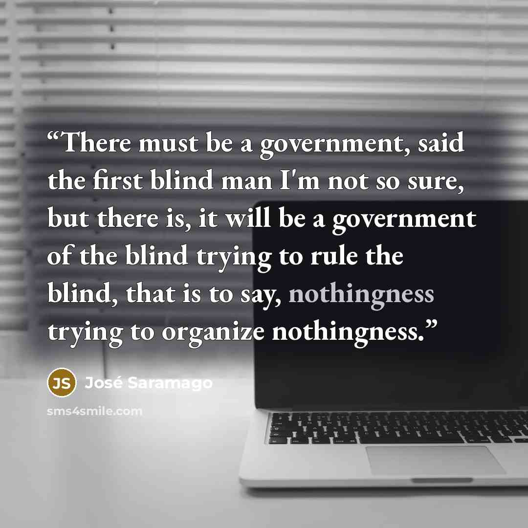 “There must be a government, said the first blind man I'm not so sure, but there is, it will be a government of the blind trying to rule the blind, that is to say, nothingness trying to organize nothingness.” quote by José Saramago