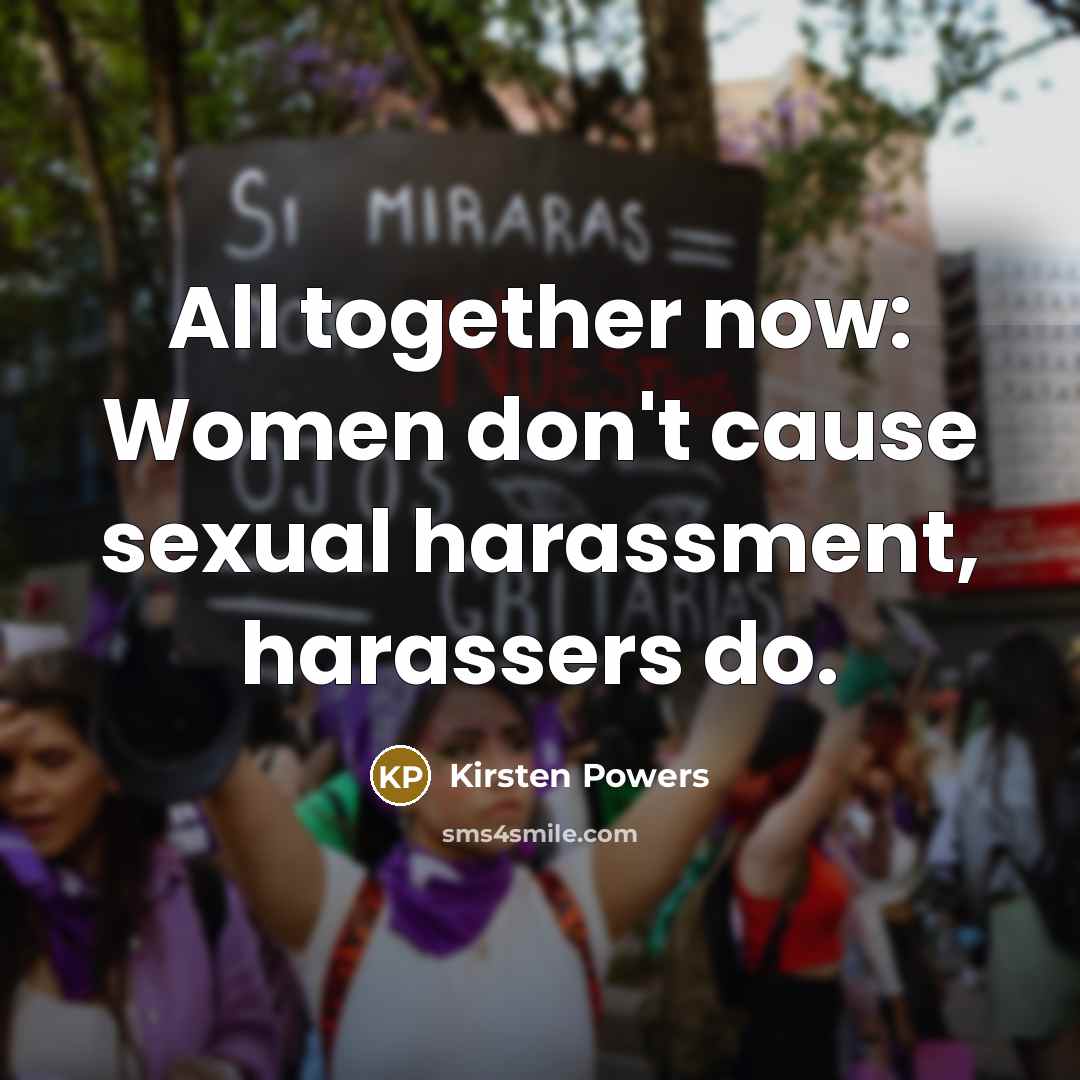 “All together now: Women don't cause sexual harassment, harassers do.” quote by Kirsten Powers