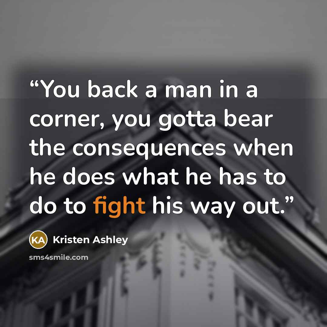 “You back a man in a corner, you gotta bear the consequences when he does what he has to do to fight his way out.” quote by Kristen Ashley