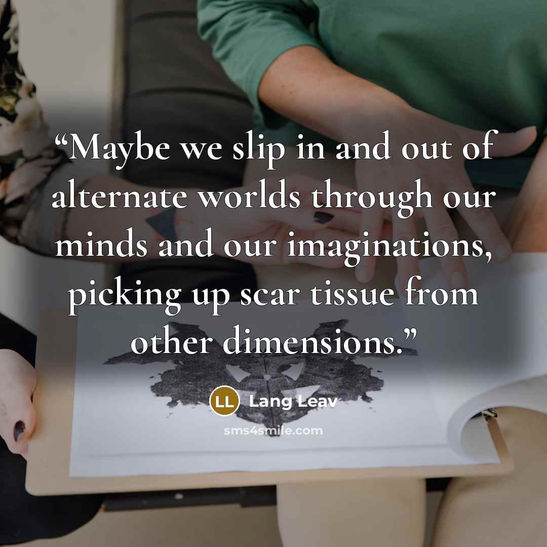“Maybe we slip in and out of alternate worlds through our minds and our imaginations, picking up scar tissue from other dimensions.” quote by Lang Leav