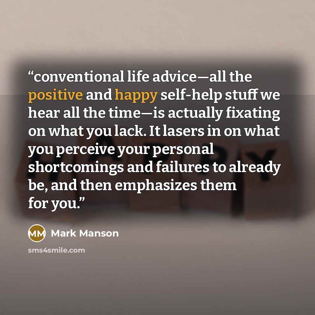 “conventional life advice—all the positive and happy self-help stuff we hear all the time—is actually fixating on what you lack. It lasers in on what you perceive your personal shortcomings and failures to already be, and then emphasizes them for you.” quote by Mark Manson