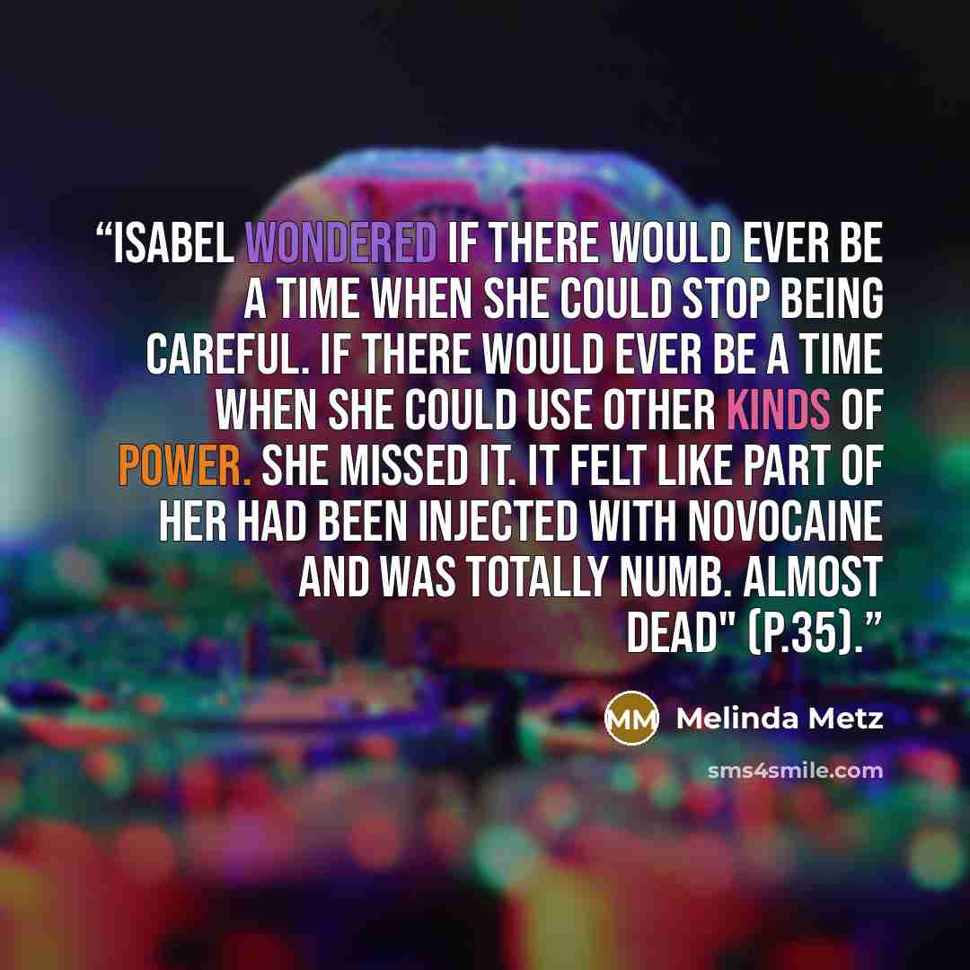 “Isabel wondered if there would ever be a time when she could stop being careful. If there would ever be a time when she could use other kinds of power. She missed it. It felt like part of her had been injected with novocaine and was totally numb. Almost dead" (p.35).” quote by Melinda Metz