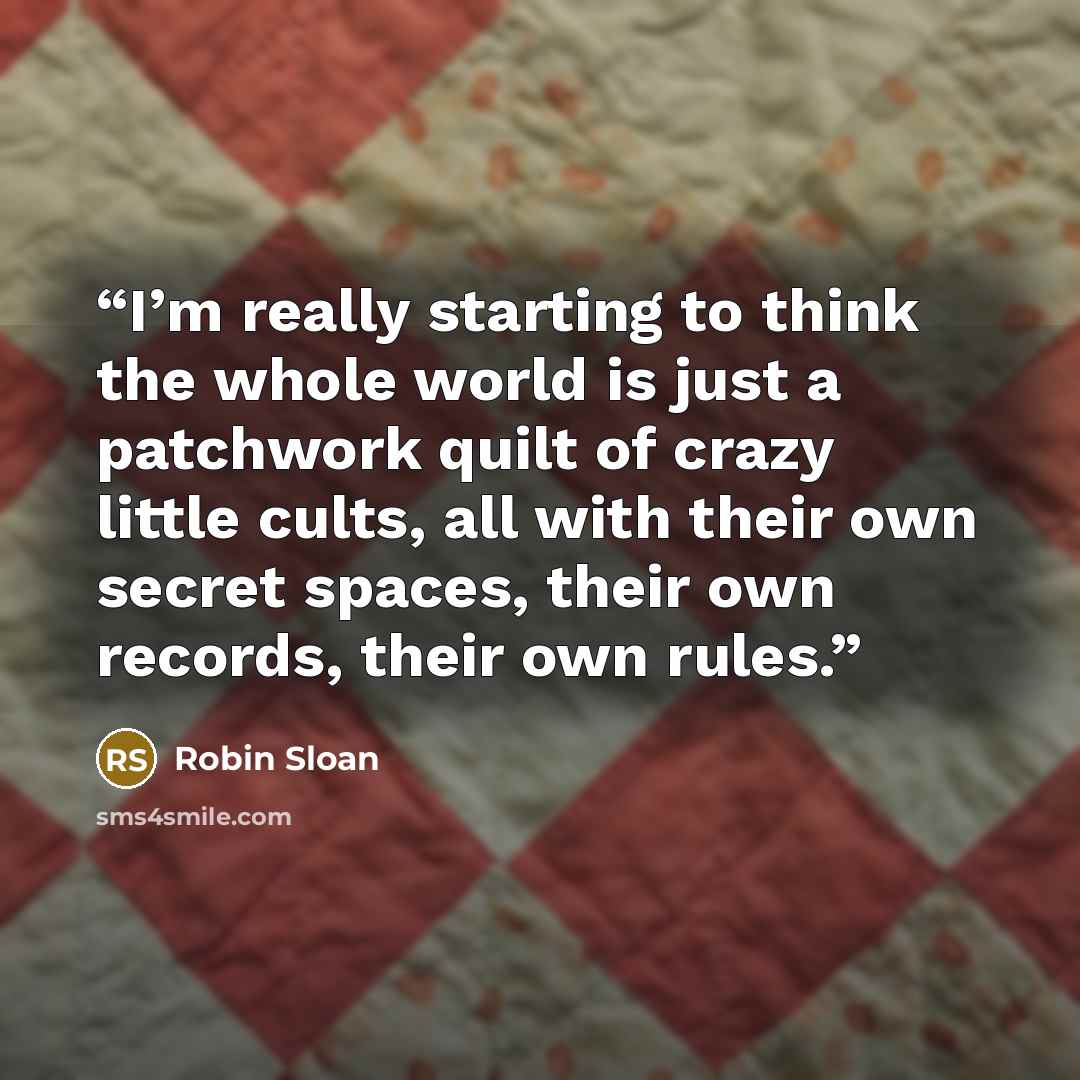 “I’m really starting to think the whole world is just a patchwork quilt of crazy little cults, all with their own secret spaces, their own records, their own rules.” quote by Robin Sloan