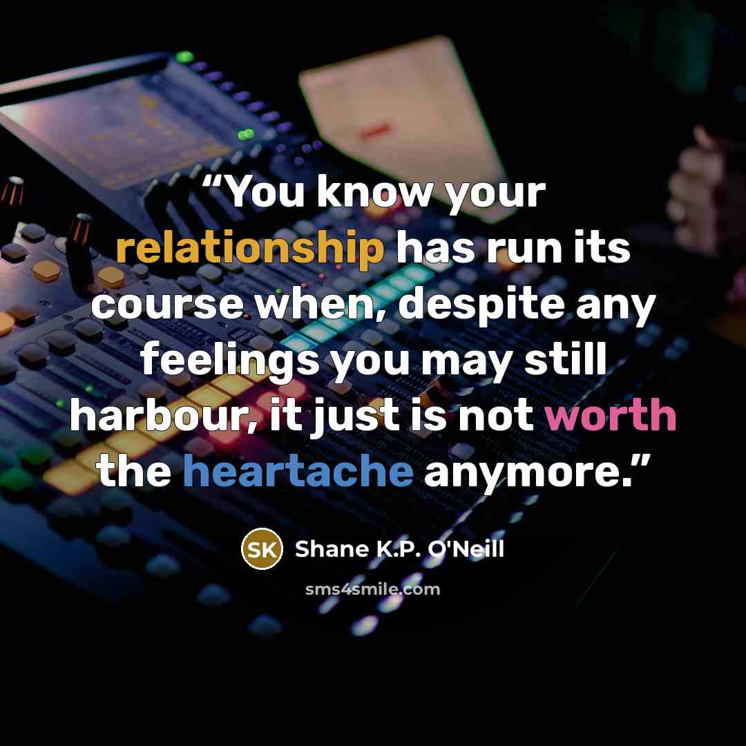 “You know your relationship has run its course when, despite any feelings you may still harbour, it just is not worth the heartache anymore.” quote by Shane K.P. O'Neill