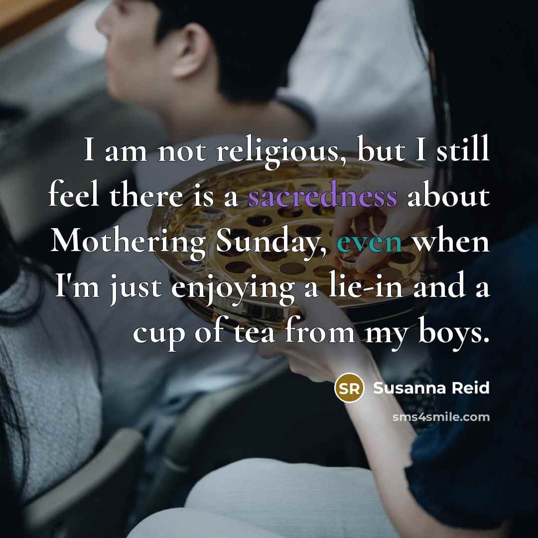 “I am not religious, but I still feel there is a sacredness about Mothering Sunday, even when I'm just enjoying a lie-in and a cup of tea from my boys.” quote by Susanna Reid