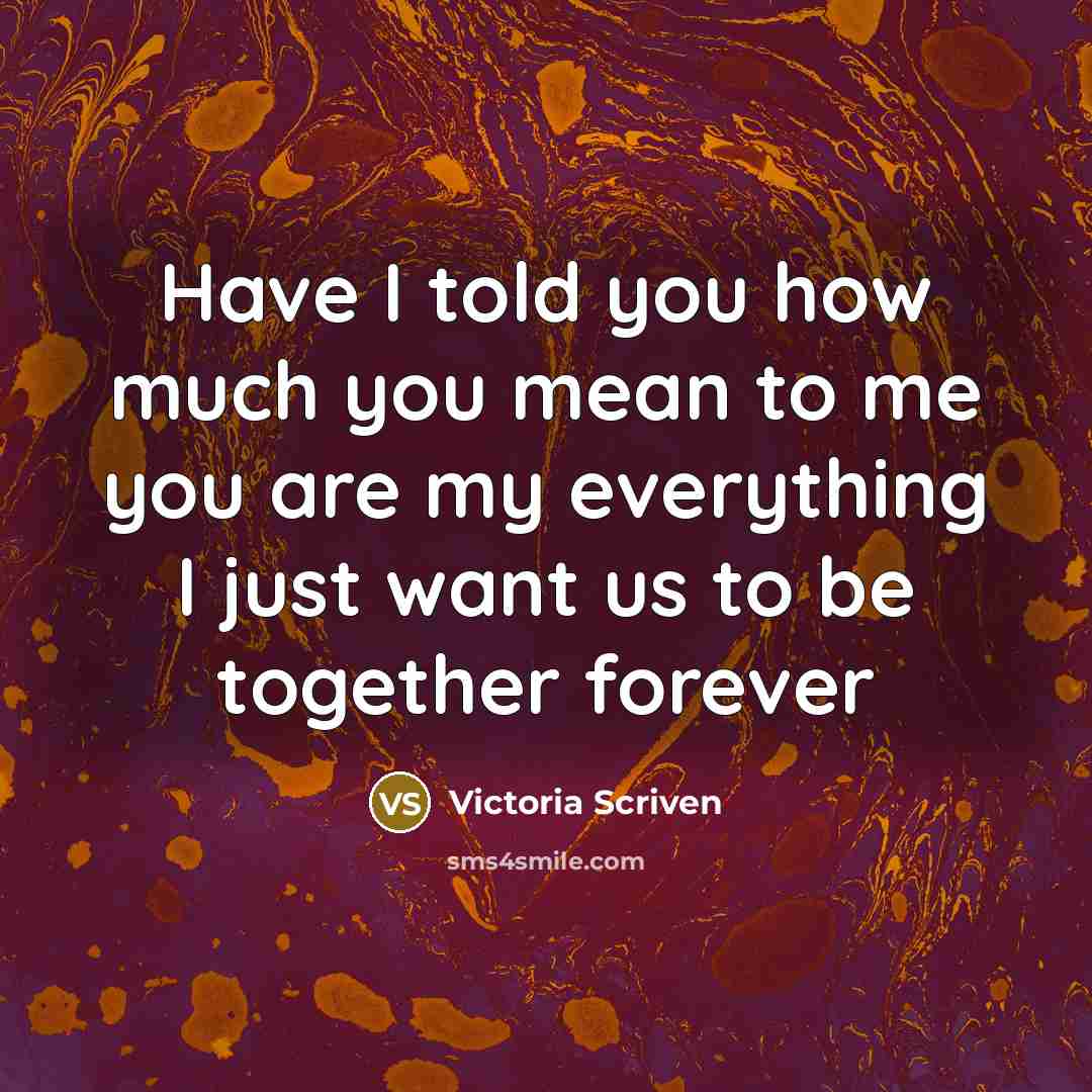 “Have I told you how much you mean to me you are my everything I just want us to be together forever” quote by Victoria Scriven