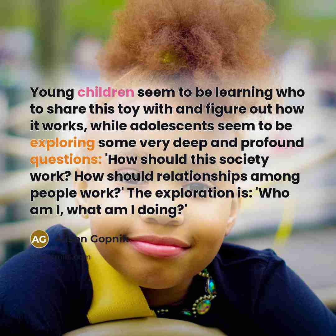 “Young children seem to be learning who to share this toy with and figure out how it works, while adolescents seem to be exploring some very deep and profound questions: 'How should this society work? How should relationships among people work?' The exploration is: 'Who am I, what am I doing?'” quote by Alison Gopnik