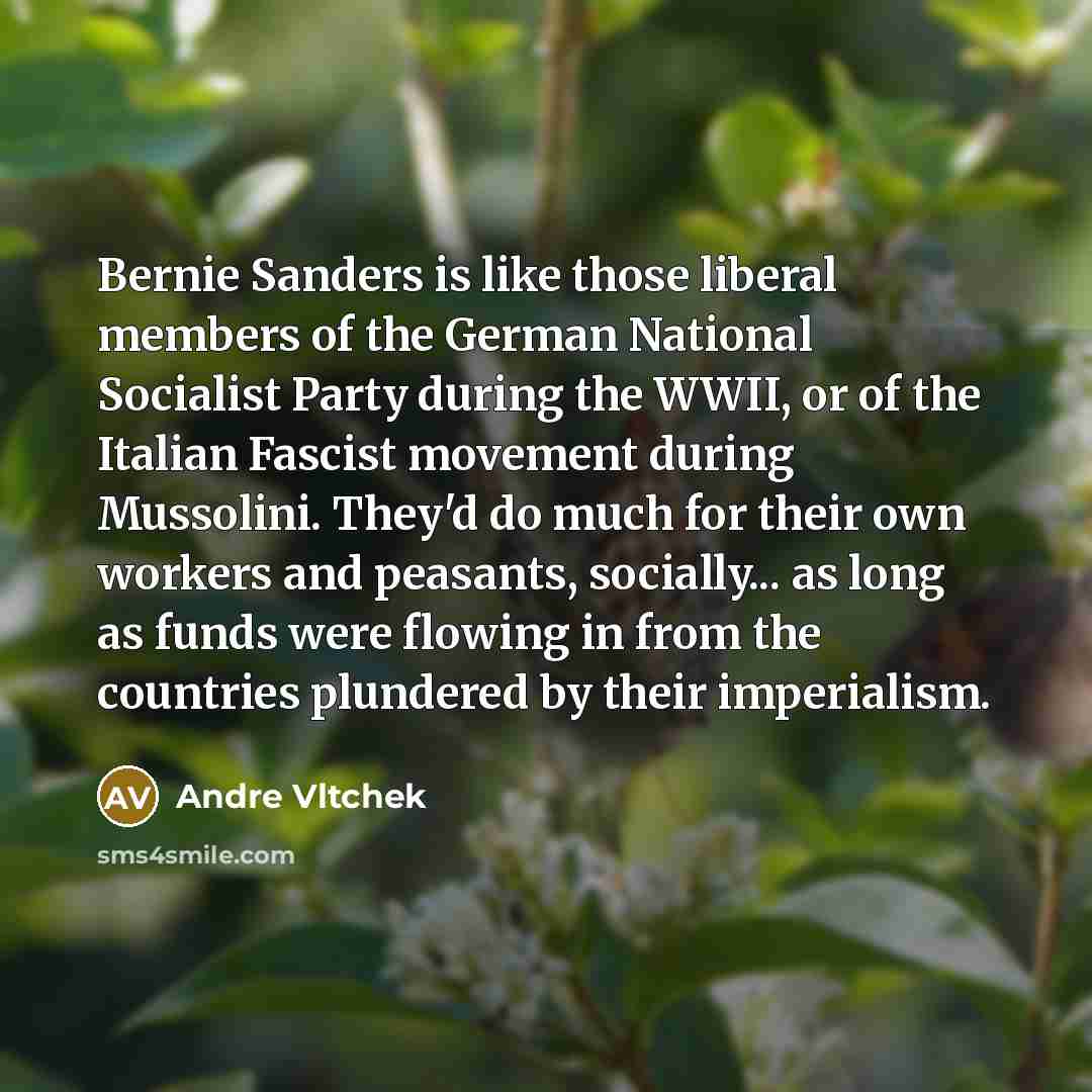 “Bernie Sanders is like those liberal members of the German National Socialist Party during the WWII, or of the Italian Fascist movement during Mussolini. They'd do much for their own workers and peasants, socially... as long as funds were flowing in from the countries plundered by their imperialism.” quote by Andre Vltchek