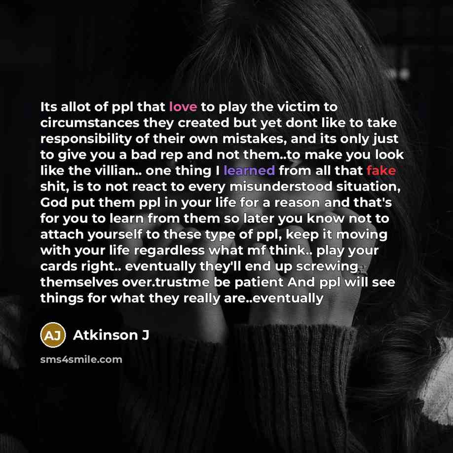 “Its allot of ppl that love to play the victim to circumstances they created but yet dont like to take responsibility of their own mistakes, and its only just to give you a bad rep and not them..to make you look like the villian.. one thing I learned from all that fake shit, is to not react to…” quote by Atkinson J