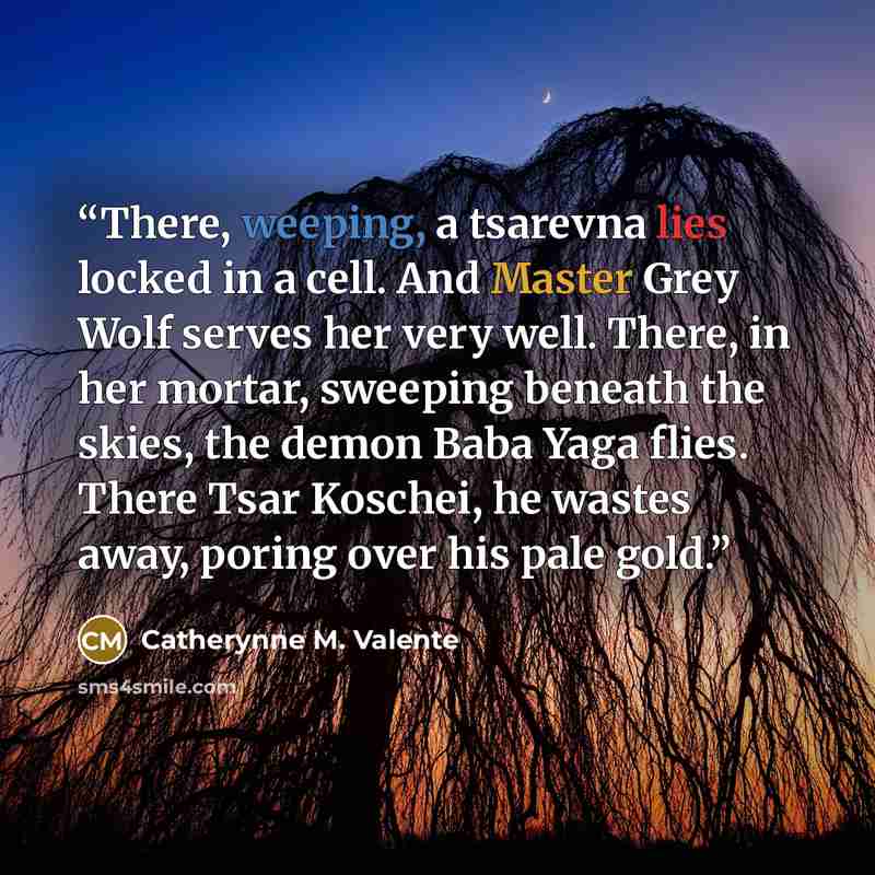 “There, weeping, a tsarevna lies locked in a cell. And Master Grey Wolf serves her very well. There, in her mortar, sweeping beneath the skies, the demon Baba Yaga flies. There Tsar Koschei, he wastes away, poring over his pale gold.” quote by Catherynne M. Valente