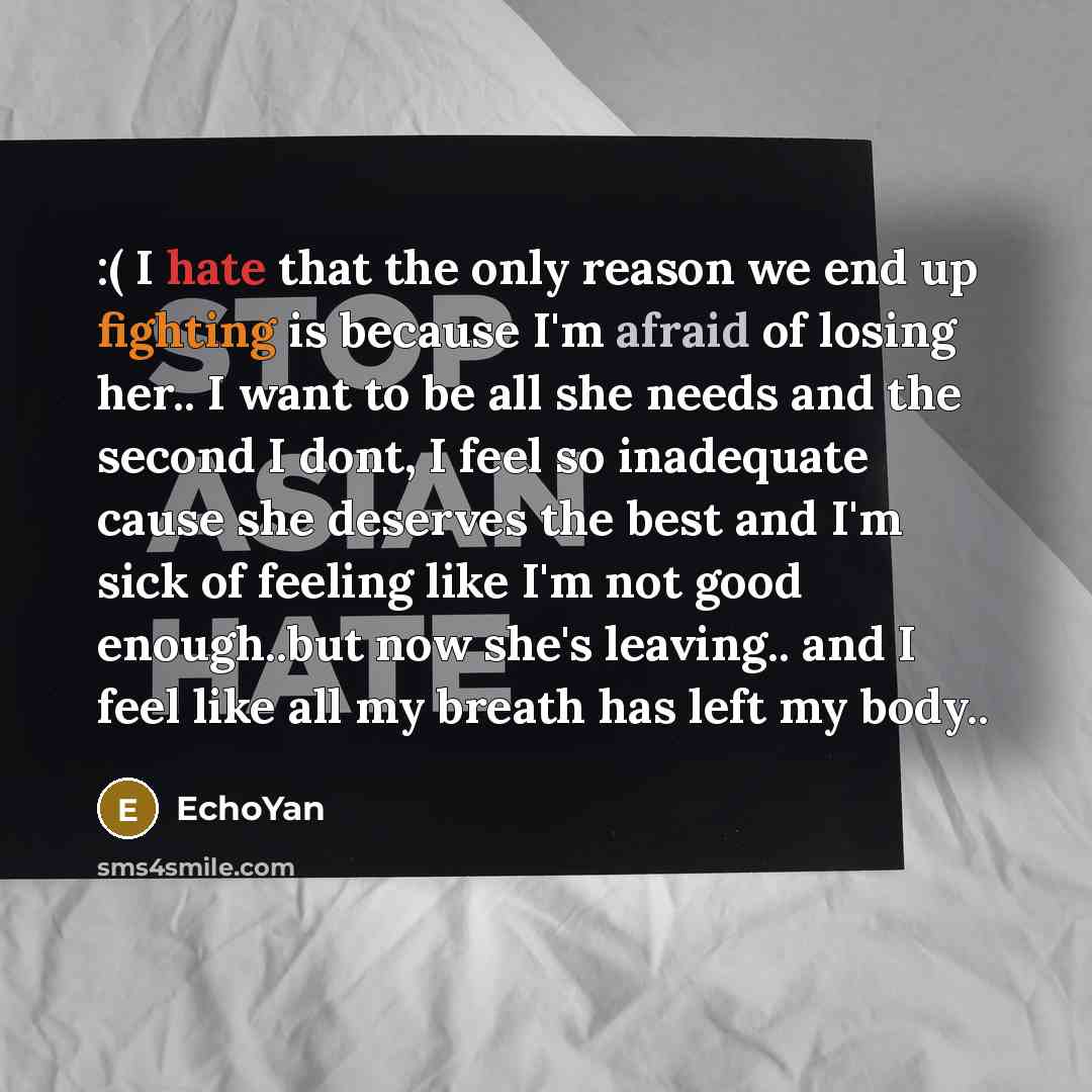 “:( I hate that the only reason we end up fighting is because I'm afraid of losing her.. I want to be all she needs and the second I dont, I feel so inadequate cause she deserves the best and I'm sick of feeling like I'm not good enough..but now she's leaving.. and I feel like all my breath has…” quote by EchoYan