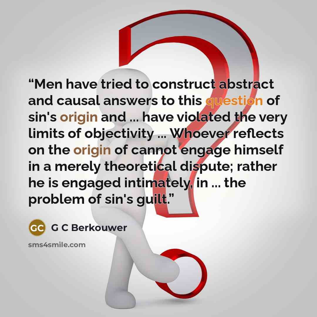 “Men have tried to construct abstract and causal answers to this question of sin's origin and ... have violated the very limits of objectivity ... Whoever reflects on the origin of cannot engage himself in a merely theoretical dispute; rather he is engaged intimately, in ... the problem of sin's…” quote by G C Berkouwer