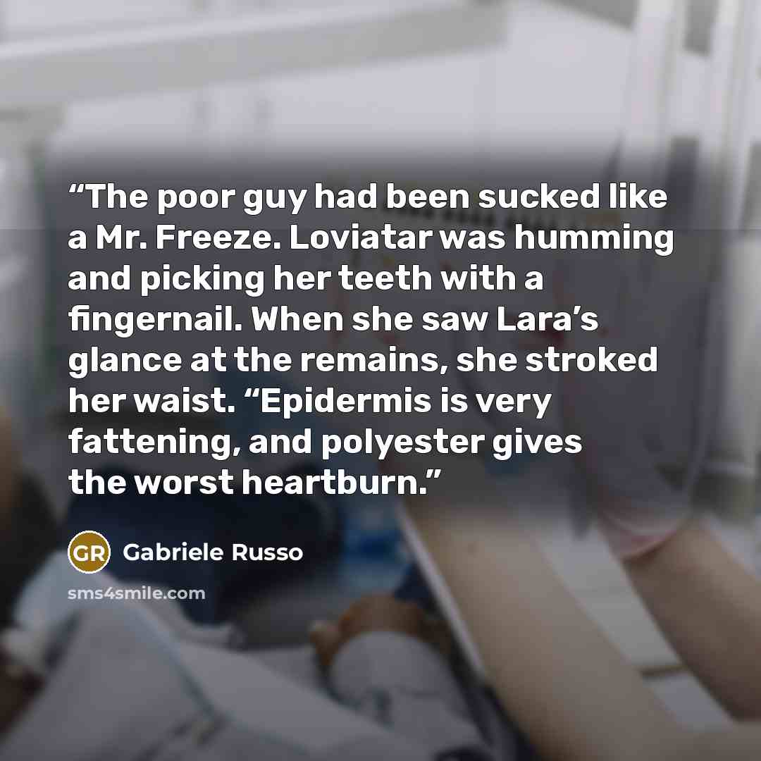 “The poor guy had been sucked like a Mr. Freeze. Loviatar was humming and picking her teeth with a fingernail. When she saw Lara’s glance at the remains, she stroked her waist. “Epidermis is very fattening, and polyester gives the worst heartburn.” quote by Gabriele Russo
