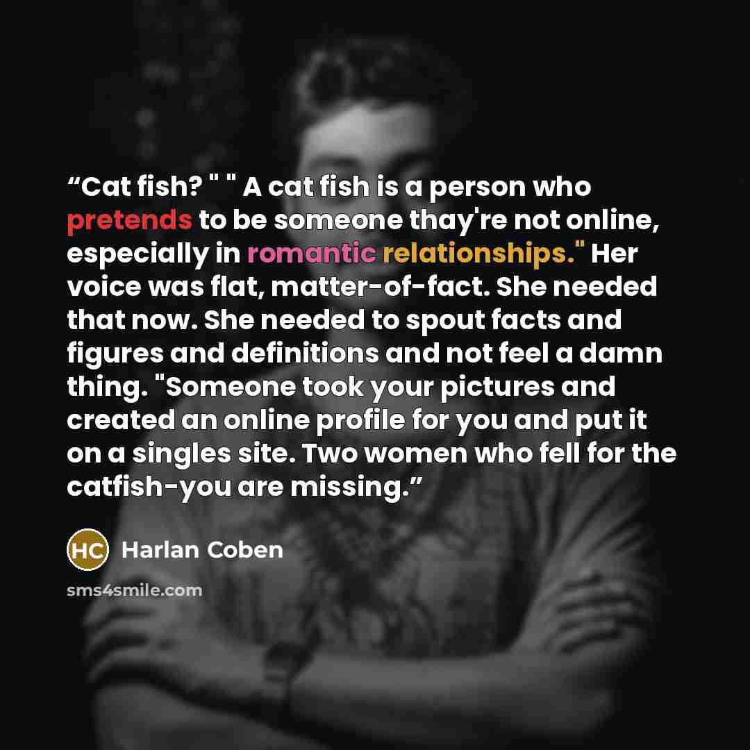 “Cat fish? " " A cat fish is a person who pretends to be someone thay're not online, especially in romantic relationships." Her voice was flat, matter-of-fact. She needed that now. She needed to spout facts and figures and definitions and not feel a damn thing. "Someone took your pictures and…” quote by Harlan Coben