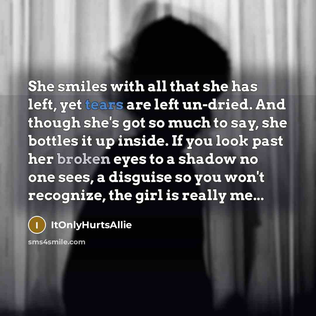 “She smiles with all that she has left, yet tears are left un-dried. And though she's got so much to say, she bottles it up inside. If you look past her broken eyes to a shadow no one sees, a disguise so you won't recognize, the girl is really me...” quote by ItOnlyHurtsAllie