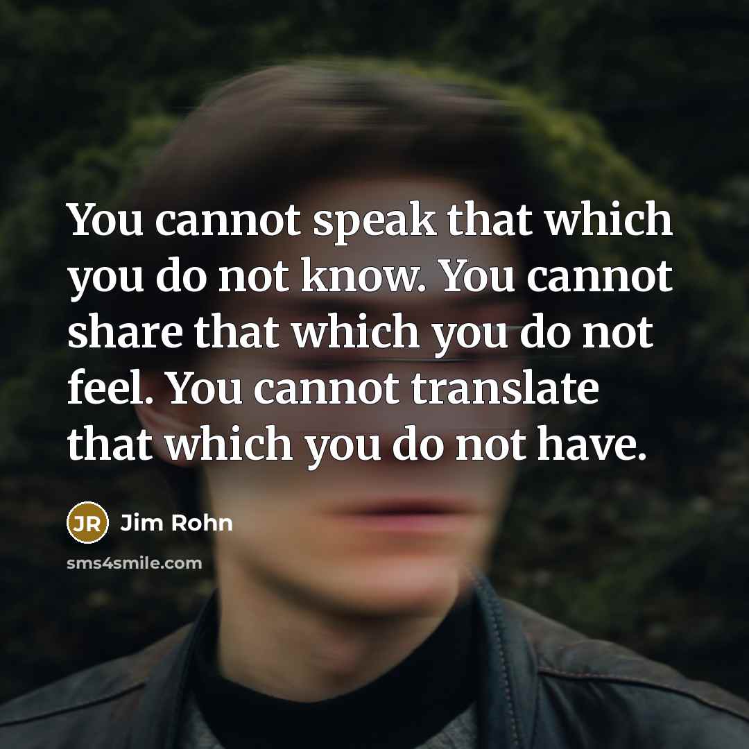 “You cannot speak that which you do not know. You cannot share that which you do not feel. You cannot translate that which you do not have.” quote by Jim Rohn