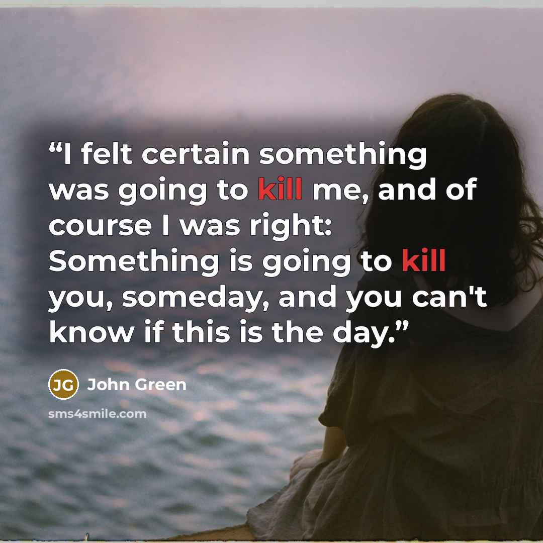 “I felt certain something was going to kill me, and of course I was right: Something is going to kill you, someday, and you can't know if this is the day.” quote by John Green