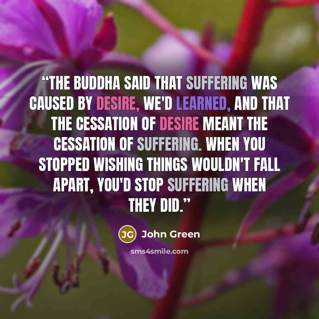 “The Buddha said that suffering was caused by desire, we'd learned, and that the cessation of desire meant the cessation of suffering. When you stopped wishing things wouldn't fall apart, you'd stop suffering when they did.” quote by John Green