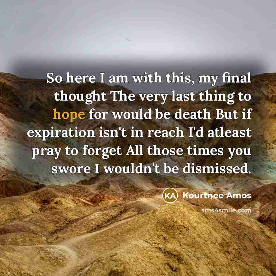 “So here I am with this, my final thought The very last thing to hope for would be death But if expiration isn't in reach I'd atleast pray to forget All those times you swore I wouldn't be dismissed.” quote by Kourtnee Amos