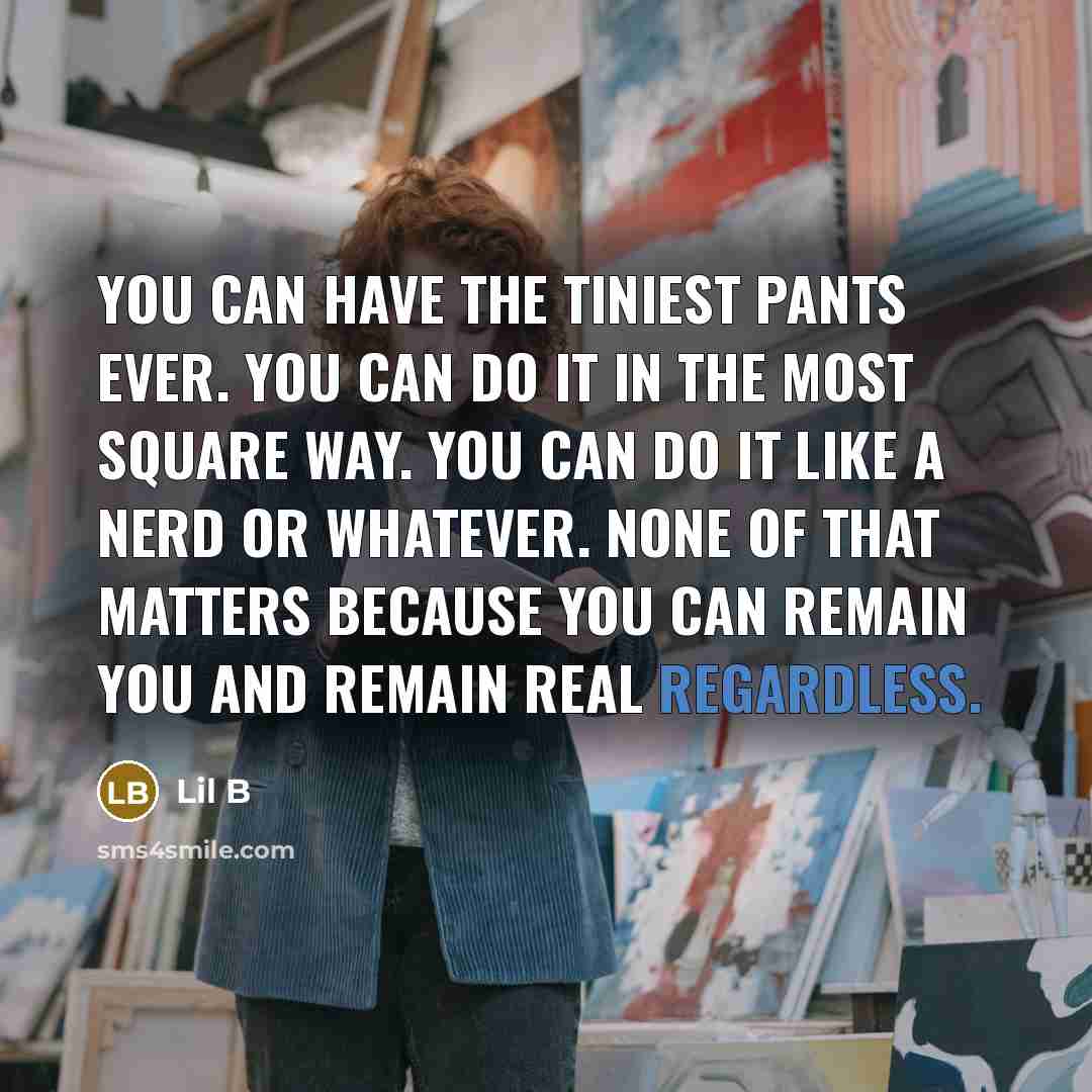 “You can have the tiniest pants ever. You can do it in the most square way. You can do it like a nerd or whatever. None of that matters because you can remain you and remain real regardless.” quote by Lil B