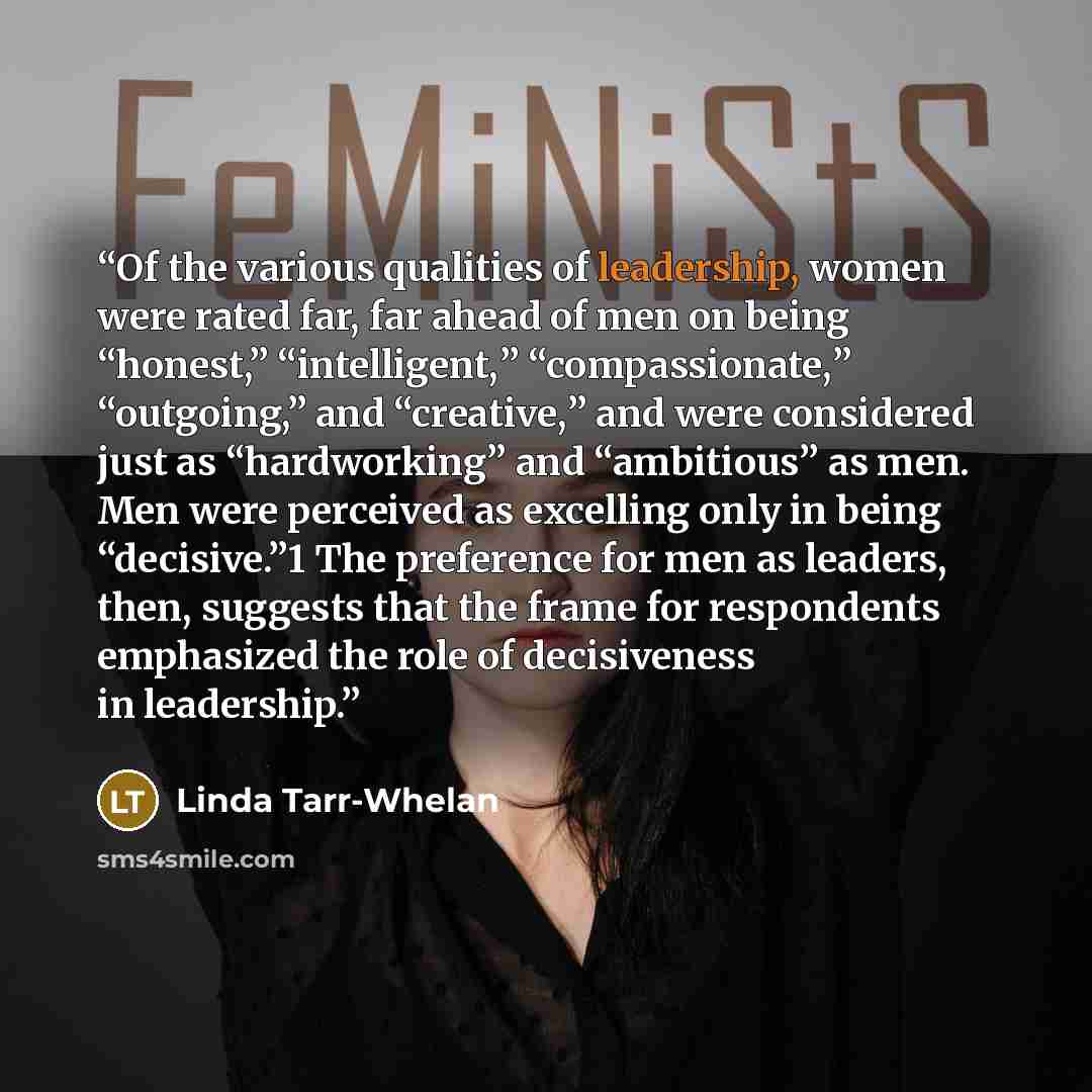 “Of the various qualities of leadership, women were rated far, far ahead of men on being “honest,” “intelligent,” “compassionate,” “outgoing,” and “creative,” and were considered just as “hardworking” and “ambitious” as men. Men were perceived as excelling only in being “decisive.”1 The preference…” quote by Linda Tarr-Whelan